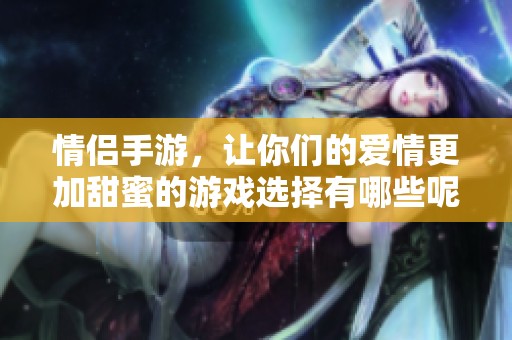情侣手游，让你们的爱情更加甜蜜的游戏选择有哪些呢