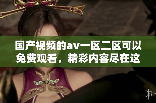 国产视频的**一区二区可以免费观看，精彩内容尽在这里等你来体验