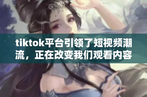 tiktok平台引领了短视频潮流，正在改变我们观看内容的方式