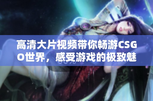 高清大片视频带你畅游CSGO世界，感受游戏的极致魅力与乐趣