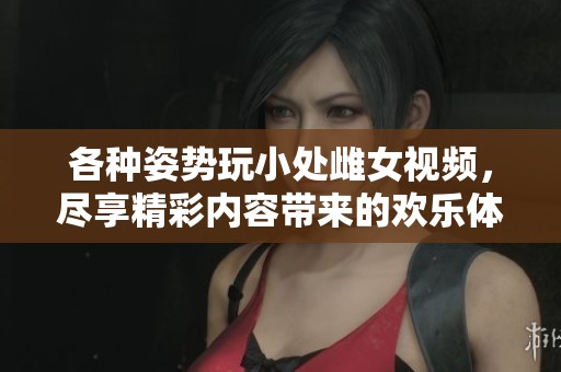 各种姿势玩小处雌女视频，尽享精彩内容带来的欢乐体验
