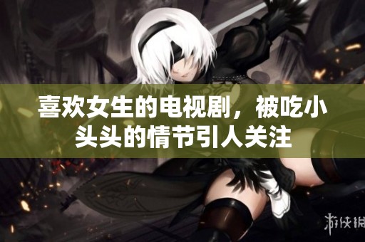 喜欢女生的电视剧，被吃小头头的情节引人关注
