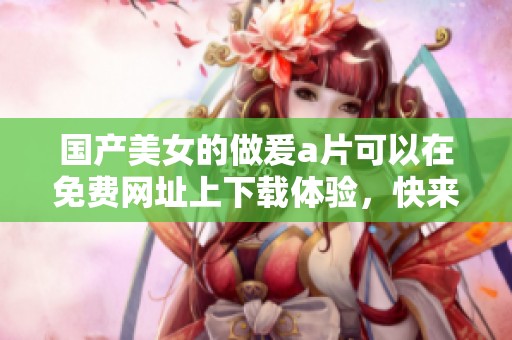 国产美女的做爰**可以在免费网址上下载体验，快来获取更多精彩内容吧