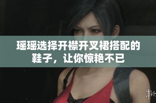 瑶瑶选择开襟开叉裙搭配的鞋子，让你惊艳不已