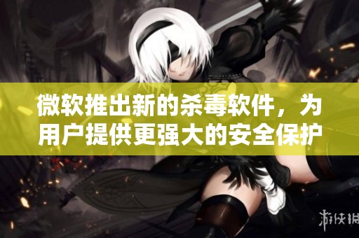 微软推出新的杀毒软件，为用户提供更强大的安全保护方案
