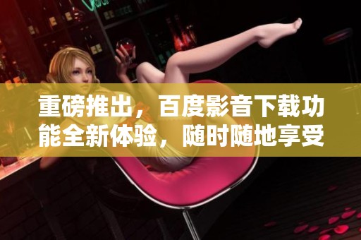 重磅推出，百度影音下载功能全新体验，随时随地享受影音乐趣