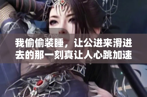 我偷偷装睡，让公进来滑进去的那一刻真让人心跳加速