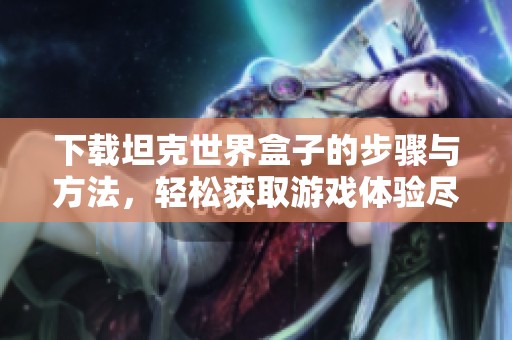下载坦克世界盒子的步骤与方法，轻松获取游戏体验尽在此处