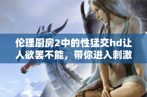 伦理厨房2中的性猛交hd让人欲罢不能，带你进入刺激的世界