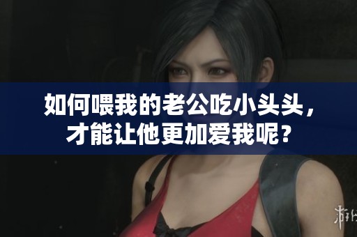 如何喂我的老公吃小头头，才能让他更加爱我呢？