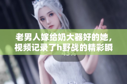 老男人嫁给奶大器好的她，视频记录了h野战的精彩瞬间