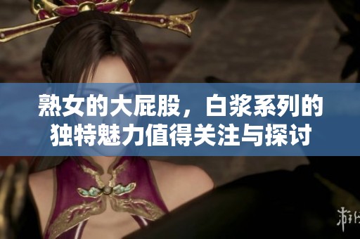 熟女的大屁股，白浆系列的独特魅力值得关注与探讨