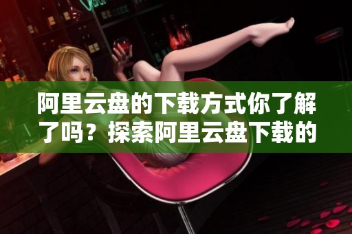 阿里云盘的下载方式你了解了吗？探索阿里云盘下载的便捷与实用性！