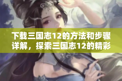 下载三国志12的方法和步骤详解，探索三国志12的精彩内容与魅力
