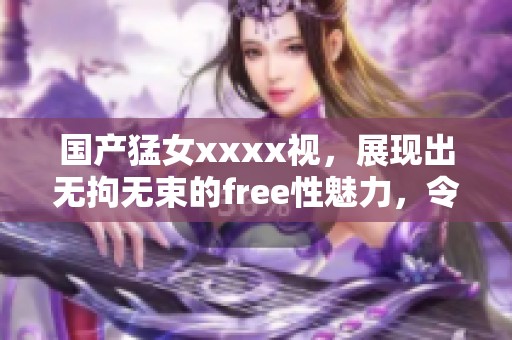 国产猛女xxxx视，展现出无拘无束的free性魅力，令人惊艳不已