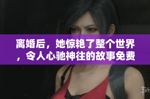 离婚后，她惊艳了整个世界，令人心驰神往的故事免费阅读