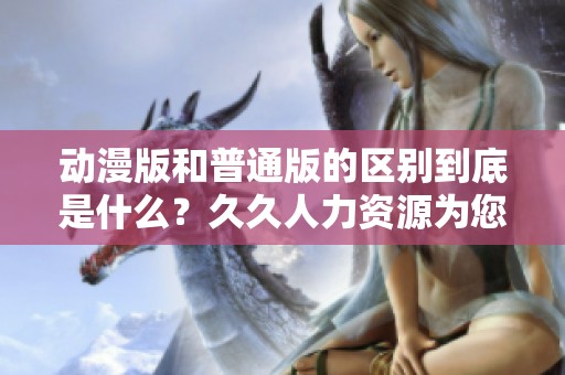 动漫版和普通版的区别到底是什么？**人力资源为您详细解析。