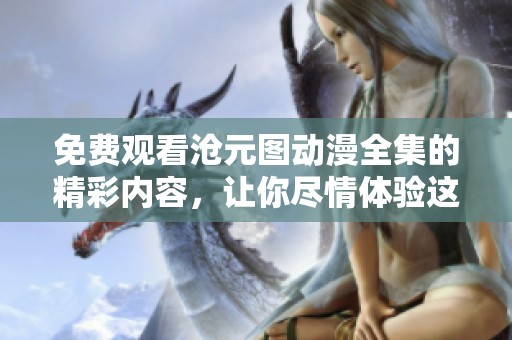 免费观看沧元图动漫全集的精彩内容，让你尽情体验这个奇幻世界