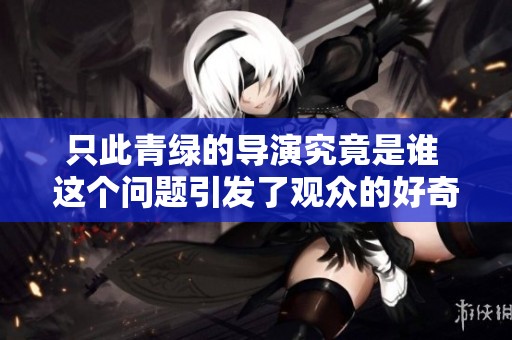 只此青绿的导演究竟是谁 这个问题引发了观众的好奇与讨论