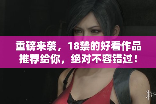 重磅来袭，18禁的好看作品推荐给你，绝对不容错过！
