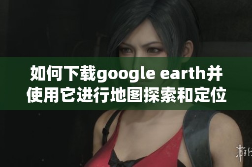 如何下载google earth并使用它进行地图探索和定位