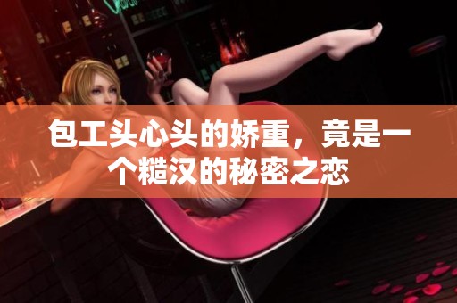 包工头心头的娇重，竟是一个糙汉的秘密之恋