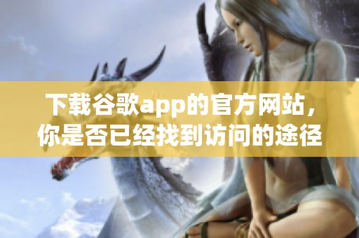 下载谷歌app的官方网站，你是否已经找到访问的途径呢