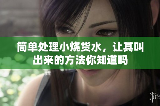 简单处理小烧货水，让其叫出来的方法你知道吗