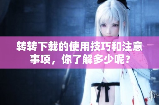 转转下载的使用技巧和注意事项，你了解多少呢？