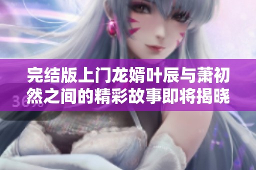 完结版上门龙婿叶辰与萧初然之间的精彩故事即将揭晓
