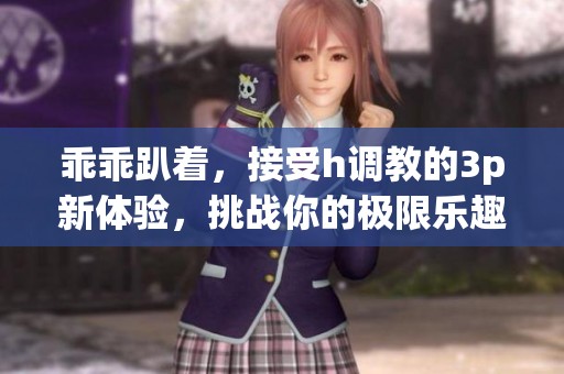 乖乖趴着，接受h调教的3p新体验，挑战你的极限乐趣