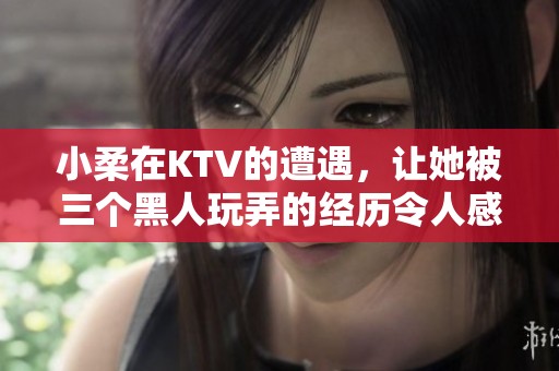 小柔在KTV的遭遇，让她被三个黑人玩弄的经历令人感到震惊