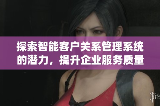 探索智能客户关系管理系统的潜力，提升企业服务质量与客户满意度
