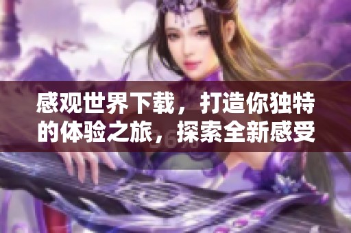 感观世界下载，打造你独特的体验之旅，探索全新感受的无限可能