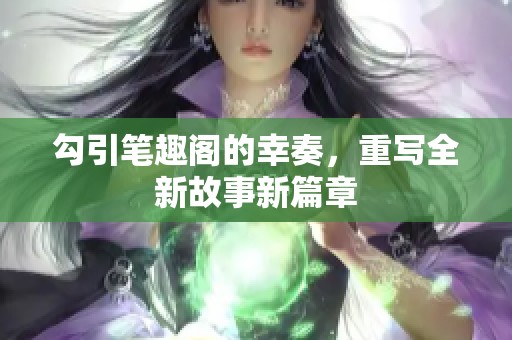 勾引笔趣阁的幸奏，重写全新故事新篇章