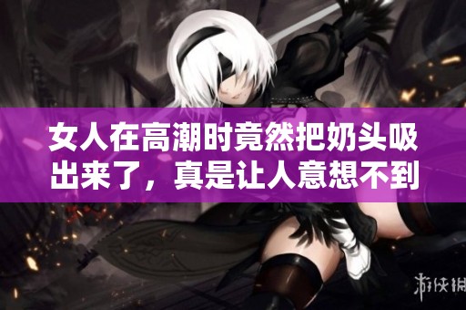 女人在高潮时竟然把奶头吸出来了，真是让人意想不到的事情