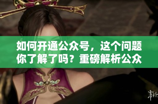 如何开通公众号，这个问题你了解了吗？重磅解析公众号开通的步骤与技巧！