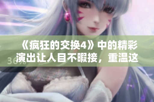 《疯狂的交换4》中的精彩演出让人目不暇接，重温这一部作品的精彩瞬间！