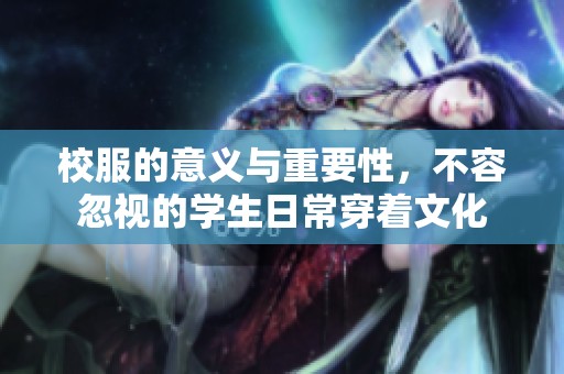 校服的意义与重要性，不容忽视的学生日常穿着文化
