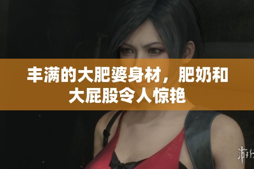 丰满的大肥婆身材，肥奶和大屁股令人惊艳