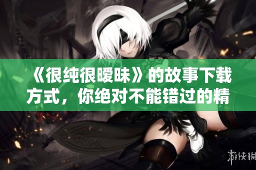 《很纯很暧昧》的故事下载方式，你绝对不能错过的精彩内容！