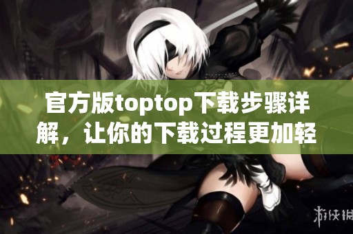 官方版toptop下载步骤详解，让你的下载过程更加轻松简单