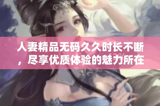 人妻精品****时长不断，尽享优质体验的魅力所在