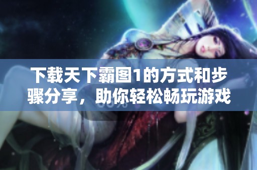 下载天下霸图1的方式和步骤分享，助你轻松畅玩游戏体验
