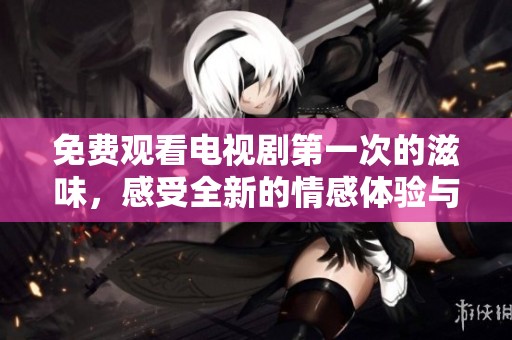 免费观看电视剧第一次的滋味，感受全新的情感体验与人生启示