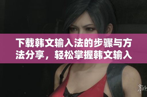 下载韩文输入法的步骤与方法分享，轻松掌握韩文输入法的使用技巧