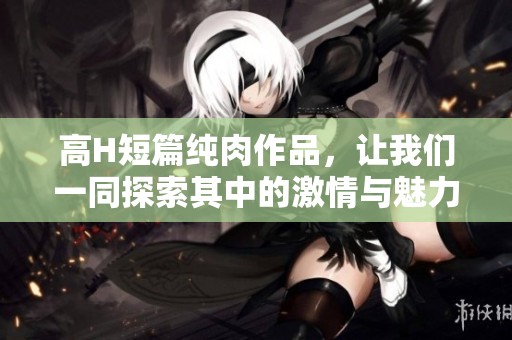 高H短篇纯肉作品，让我们一同探索其中的激情与魅力吧