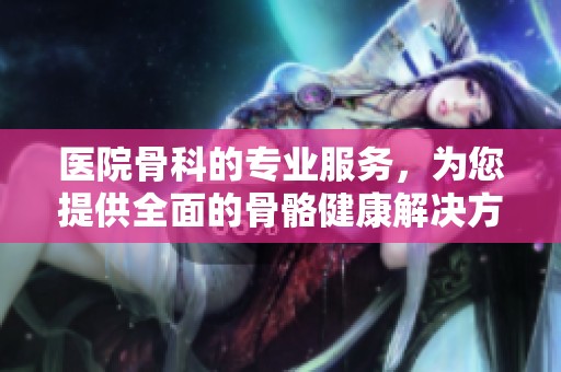 医院骨科的专业服务，为您提供全面的骨骼健康解决方案