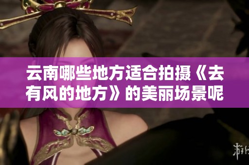 云南哪些地方适合拍摄《去有风的地方》的美丽场景呢