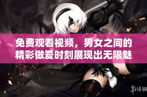 免费观看视频，男女之间的精彩做爰时刻展现出无限魅力